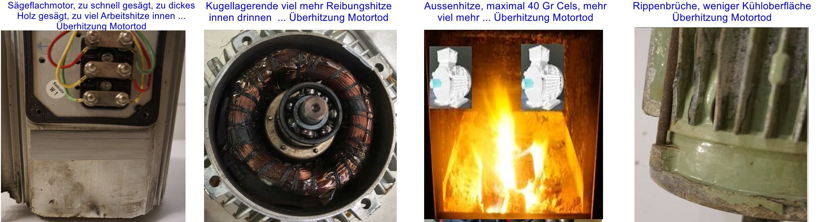 Elektromotor - wann brennt er durch ??  Die untersch&auml;tzten thermischen Gefahren. Wenn er durchbrennt - warum ?? Hierzu 4 Beispiele im Bild f&uuml;r eine typische Ursache: E Motor durchgebrannt, Bild links S&auml;geflachmotor zu hohe Belastung, n&auml;chstes Bild Kugellager zu viel Reibung Ende, n&auml;chstes Bild Umgebungshitze von aussen nach innen - &uuml;berhitzt, rechtes Bild weniger K&uuml;hloberfl&auml;che die Innenhitze kann nicht weg, &Uuml;berhitzung.